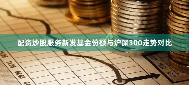 配资炒股服务新发基金份额与沪深300走势对比