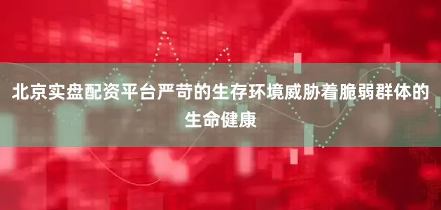北京实盘配资平台严苛的生存环境威胁着脆弱群体的生命健康