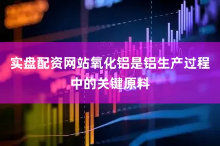 实盘配资网站氧化铝是铝生产过程中的关键原料