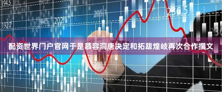 配资世界门户官网于是慕容洞唐决定和拓跋煌岐再次合作撰文